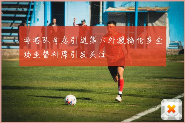 海港队考虑引进第六外援梅伦多全场坐替补席引发关注