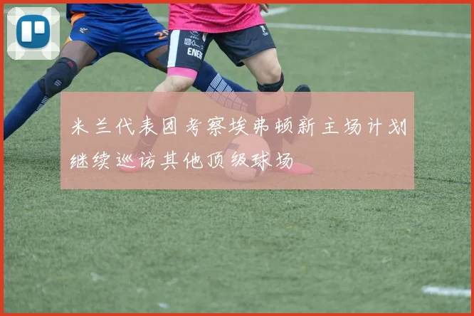 米兰代表团考察埃弗顿新主场计划继续巡访其他顶级球场