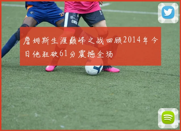 詹姆斯生涯巅峰之战回顾2014年今日他狂砍61分震撼全场
