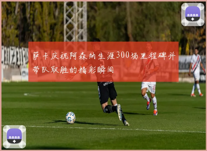 萨卡庆祝阿森纳生涯300场里程碑并带队取胜的精彩瞬间
