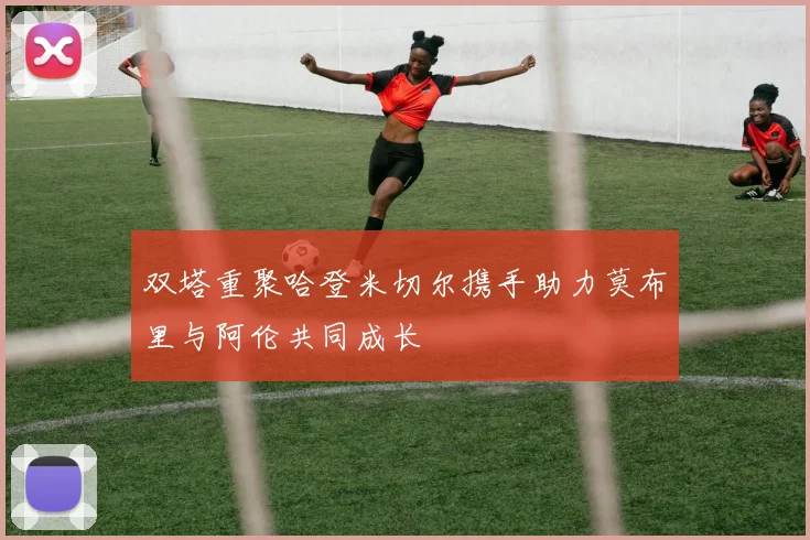 双塔重聚哈登米切尔携手助力莫布里与阿伦共同成长