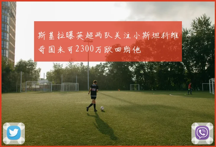 斯基拉曝英超两队关注小斯坦科维奇国米可2300万欧回购他