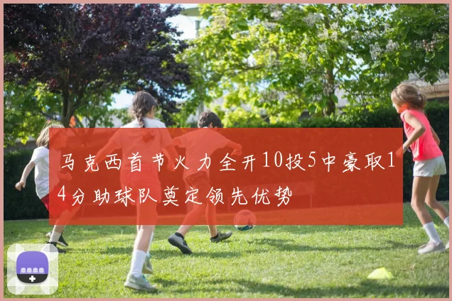 马克西首节火力全开10投5中豪取14分助球队奠定领先优势